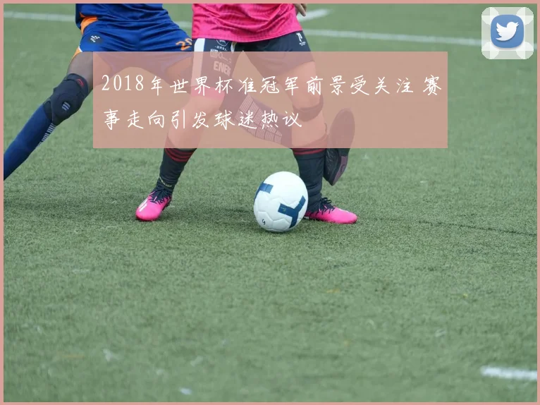 2018年世界杯准冠军前景受关注 赛事走向引发球迷热议