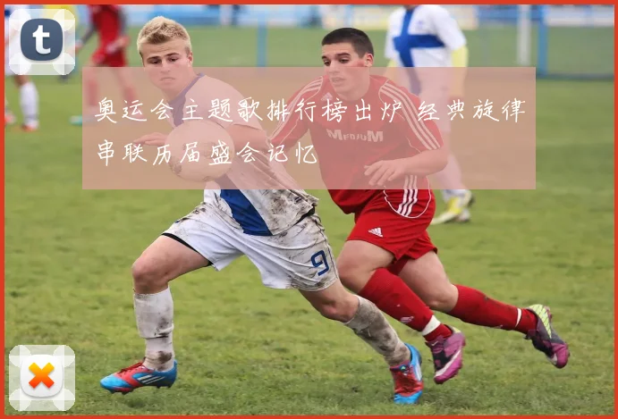奥运会主题歌排行榜出炉 经典旋律串联历届盛会记忆