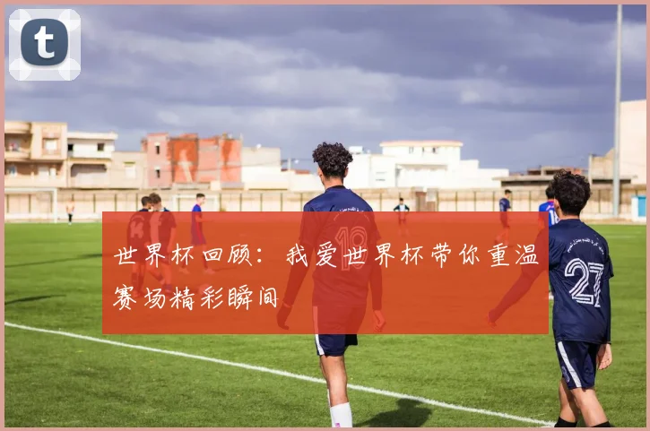 世界杯回顾:我爱世界杯带你重温赛场精彩瞬间