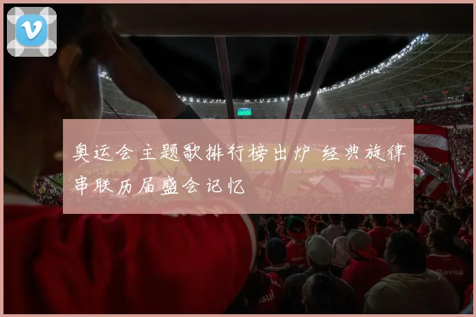 奥运会主题歌排行榜出炉 经典旋律串联历届盛会记忆