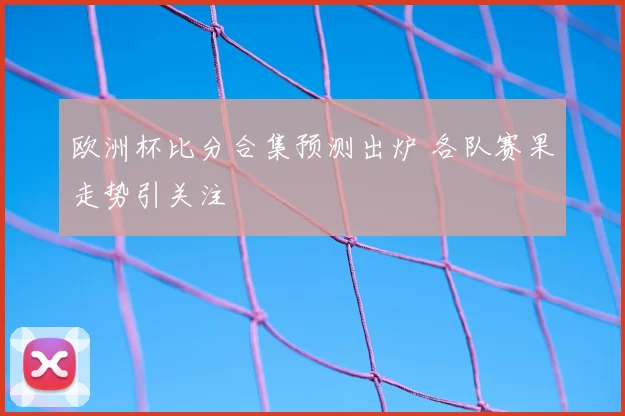 欧洲杯比分合集预测出炉 各队赛果走势引关注