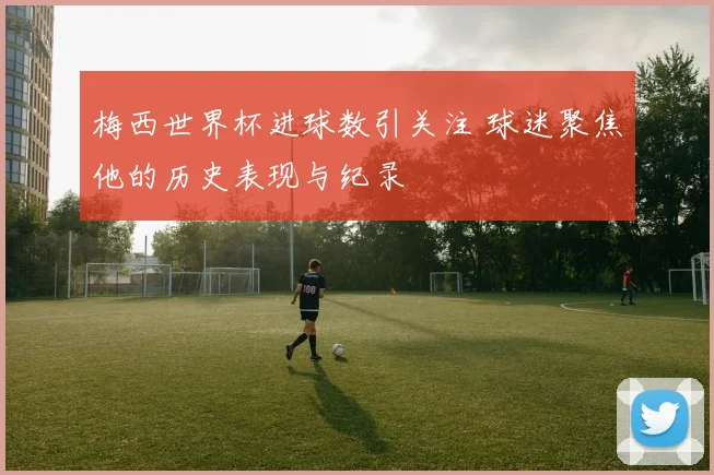 梅西世界杯进球数引关注 球迷聚焦他的历史表现与纪录
